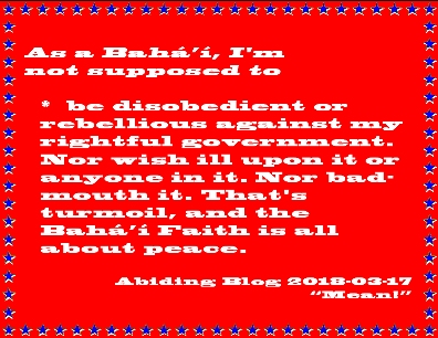 As a Baha'i, I'm not supposed to be disobedient or rebellious against my rightful government. Nor wish ill upon it or anyone in it. Nor bad-mouth it. That's turmoil, and the Baha'i Faith is all about peace. #Obedience #Peace #AbidingBlog2018Mean